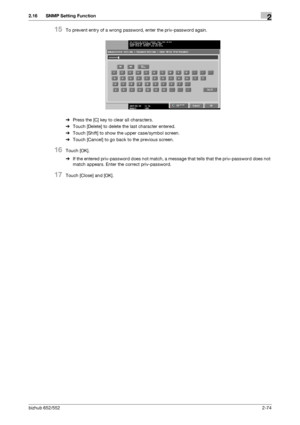 Page 89bizhub 652/5522-74
2.16 SNMP Setting Function2
15To prevent entry of a wrong password, enter the priv-password again.
%Press the [C] key to clear all characters.
%Touch [Delete] to delete the last character entered.
%Touch [Shift] to show the upper case/symbol screen.
%Touch [Cancel] to go back to the previous screen.
16Touch [OK].
%If the entered priv-password does not match, a message that tells that the priv-password does not 
match appears. Enter the correct priv-password.
17Touch [Close] and [OK]....