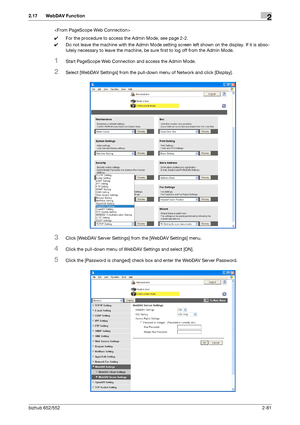 Page 96bizhub 652/5522-81
2.17 WebDAV Function2

0For the procedure to access the Admin Mode, see page 2-2.
0Do not leave the machine with the Admin Mode setting screen left shown on the display. If it is abso-
lutely necessary to leave the machine, be sure first to log off from the Admin Mode.
1Start PageScope Web Connection and access the Admin Mode.
2Select [WebDAV Settings] from the pull-down menu of Network and click [Display].
3Click [WebDAV Server Settings] from the [WebDAV Settings] menu.
4Click the...