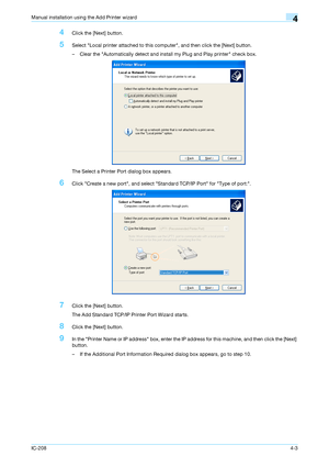 Page 38IC-2084-3
Manual installation using the Add Printer wizard4
4Click the [Next] button.
5Select Local printer attached to this computer, and then click the [Next] button.
– Clear the Automatically detect and install my Plug and Play printer check box.
The Select a Printer Port dialog box appears.
6Click Create a new port, and select Standard TCP/IP Port for Type of port:.
7Click the [Next] button.
The Add Standard TCP/IP Printer Port Wizard starts.
8Click the [Next] button.
9In the Printer Name or IP...