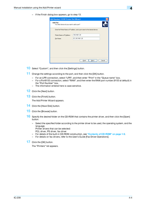 Page 39IC-2084-4
Manual installation using the Add Printer wizard4
– If the Finish dialog box appears, go to step 13.
10Select Custom, and then click the [Settings] button.
11Change the settings according to the port, and then click the [OK] button.
– For an LPR connection, select LPR, and then enter Print in the Queue name box.
– For a Port9100 connection, select RAW, and then enter the RAW port number (9100 at default) in 
the Port Number box.
– The information entered here is case-sensitive.
12Click the...