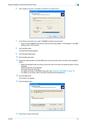 Page 42IC-2084-7
Manual installation using the Add Printer wizard4
6Click Create a new port, and select Local Port for Type of port:
7In the Enter a port name box, enter \\NetBIOS name\print service name.
– Enter the same NetBIOS name and print service name those appear in Print Setting in the SMB 
Setting screen of this machine.
8Click the [OK] button.
The Add Printer Wizard appears.
9Click the [Have Disk] button.
10Click the [Browse] button.
11Specify the desired folder on the CD-ROM that contains the printer...