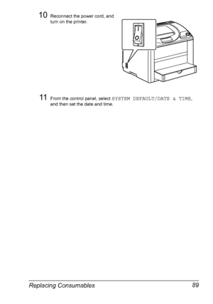 Page 101Replacing Consumables 89
10Reconnect the power cord, and 
turn on the printer.
11From the control panel, select SYSTEM DEFAULT/DATE & TIME, 
and then set the date and time.
Downloaded From ManualsPrinter.com Manuals 