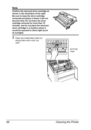 Page 108Cleaning the Printer 96
Note
Position the removed drum cartridge as 
shown in the illustration at the right.
 
Be sure to keep the drum cartridge 
horizontal and place it where it will not 
become dirty. Do not leave the drum 
cartridge removed for more than 15 
minutes, and do not place the removed 
drum cartridge in a location where it 
would be exposed to direct light (such 
as sunlight).
3Clean the media feed rollers by 
wiping them with a soft, dry 
cloth.
BOTTOM 
VIEW
Downloaded From...