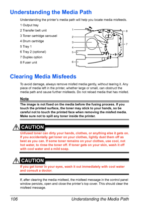 Page 118Understanding the Media Path 106
Understanding the Media Path
Understanding the printer’s media path will help you locate media misfeeds.
1 Output tray
2 Transfer belt unit
3 Toner cartridge carousel
4 Drum cartridge
5 Tray 1
6 Tray 2 (optional)
7 Duplex option
8 Fuser unit
Clearing Media Misfeeds 
To avoid damage, always remove misfed media gently, without tearing it. Any 
piece of media left in the printer, whether large or small, can obstruct the 
media path and cause further misfeeds. Do not reload...