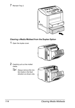 Page 126Clearing Media Misfeeds 114
7Reinsert Tray 2.
Clearing a Media Misfeed from the Duplex Option
1Open the duplex cover.
2Carefully pull out the misfed 
media.
Always remove the mis-
fed media in the feed 
direction as shown only.
Downloaded From ManualsPrinter.com Manuals 