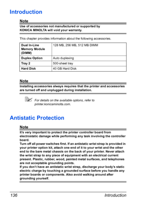 Page 148Introduction 136
Introduction
Note
Use of accessories not manufactured or supported by 
KONICA MINOLTA will void your warranty. 
This chapter provides information about the following accessories.
Note
Installing accessories always requires that the printer and accessories 
are turned off and unplugged during installation.
For details on the available options, refer to  
printer.konicaminolta.com.
Antistatic Protection
Note
It’s very important to protect the printer controller board from 
electrostatic...