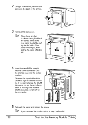 Page 150Dual In-Line Memory Module (DIMM) 138
2Using a screwdriver, remove the 
screw on the back of the printer.
3Remove the rear panel.
Since there are two 
hooks on the right side of 
the panel, remove the 
rear panel by slightly pull
-
ing the left side of the 
panel toward you, then 
sliding the panel off to the 
left.
4Insert the new DIMM straight 
into the DIMM connector until 
the latches snap into the locked 
position.
Observe the keyed side of the 
DIMM to align it with the connec
-
tor. If you cannot...