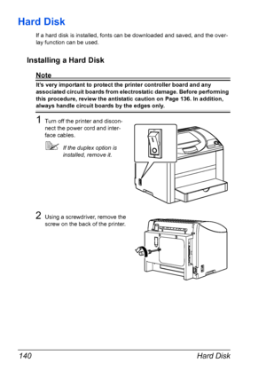 Page 152Hard Disk 140
Hard Disk
If a hard disk is installed, fonts can be downloaded and saved, and the over-
lay function can be used.
Installing a Hard Disk
Note
It’s very important to protect the printer controller board and any 
associated circuit boards from electrostatic damage. Before performing 
this procedure, review the antistatic caution on 
Page 136. In addition, 
always handle circuit boards by the edges only.
1Turn off the printer and discon-
nect the power cord and inter-
face cables.
If the...