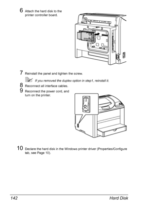 Page 154Hard Disk 142
6Attach the hard disk to the 
printer controller board.
7Reinstall the panel and tighten the screw.
If you removed the duplex option in step1, reinstall it.
8Reconnect all interface cables.
9Reconnect the power cord, and 
turn on the printer.
10Declare the hard disk in the Windows printer driver (Properties/Configure 
tab, see 
Page 10).
Downloaded From ManualsPrinter.com Manuals 