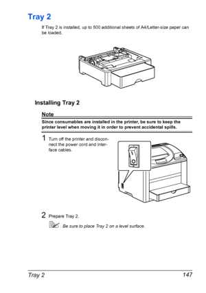 Page 159Tray 2 147
Tray 2
If Tray 2 is installed, up to 500 additional sheets of A4/Letter-size paper can 
be loaded.
Installing Tray 2
Note
Since consumables are installed in the printer, be sure to keep the 
printer level when moving it in order to prevent accidental spills.
1Turn off the printer and discon-
nect the power cord and inter-
face cables.
2Prepare Tray 2.
Be sure to place Tray 2 on a level surface.
Downloaded From ManualsPrinter.com Manuals 