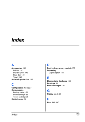 Page 167Index
Index155
A
Accessories 136
DIMMs 137
Duplex option 143
Hard disk 140
Tray 2 147
Antistatic protection 136
C
Configuration menu 27
Consumables
Backup battery 86
Drum cartridge 83
Toner cartridge 76
Control panel 24
D
Dual in-line memory module 137
Duplexing 71
Duplex option 143
E
Electrostatic discharge 136
Envelope 53
Error messages 130
G
Glossy stock 57
H
Hard disk 140
Downloaded From ManualsPrinter.com Manuals 