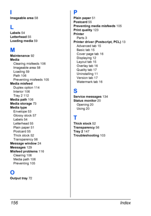 Page 168Index 156
I
Imageable area 58
L
Labels 54
Letterhead 55
Loading media 59
M
Maintenance 92
Media
Clearing misfeeds 106
Imageable area 58
Loading 59
Path 106
Preventing misfeeds 105
Media misfeed
Duplex option 114
Interior 106
Tray 2 112
Media path 106
Media storage 73
Media type
Envelope 53
Glossy stock 57
Labels 54
Letterhead 55
Plain paper 51
Postcard 55
Thick stock 52
Transparency 56
Message window 24
Messages 129
Misfeed problems 116
Clearing 106
Media path 106
Preventing 105
O
Output tray 72
P
Plain...