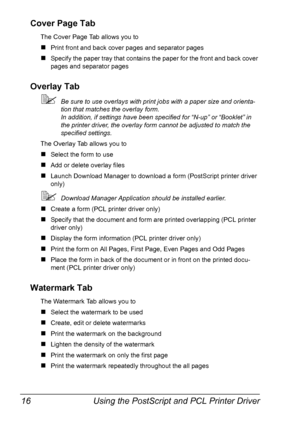 Page 28Using the PostScript and PCL Printer Driver 16
Cover Page Tab
The Cover Page Tab allows you to
„Print front and back cover pages and separator pages
„Specify the paper tray that contains the paper for the front and back cover 
pages and separator pages
Overlay Tab
Be sure to use overlays with print jobs with a paper size and orienta-
tion that matches the overlay form. 
In addition, if settings have been specified for “N-up” or “Booklet” in 
the printer driver, the overlay form cannot be adjusted to...