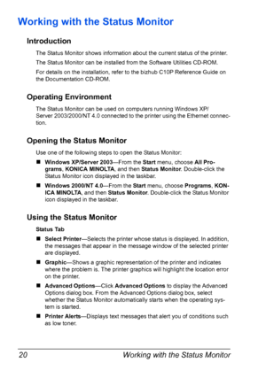 Page 32Working with the Status Monitor 20
Working with the Status Monitor
Introduction
The Status Monitor shows information about the current status of the printer.
The Status Monitor can be installed from the Software Utilities CD-ROM.
For details on the installation, refer to the bizhub C10P Reference Guide on 
the Documentation CD-ROM.
Operating Environment
The Status Monitor can be used on computers running Windows XP/
Server
 2003/2000/NT 4.0 connected to the printer using the Ethernet connec-
tion....