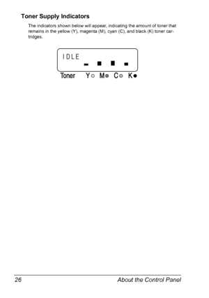 Page 38About the Control Panel 26
Toner Supply Indicators
The indicators shown below will appear, indicating the amount of toner that 
remains in the yellow (Y), magenta (M), cyan (C), and black (K) toner car
-
tridges.
TonerMCK Y
IDLE
Downloaded From ManualsPrinter.com Manuals 