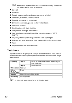 Page 64Media Types 52
Keep media between 35% and 85% relative humidity. Toner does 
not adhere well to moist or wet paper.
„Layered 
„Adhesive
„Folded, creased, curled, embossed, warped, or wrinkled
„Perforated, three-hole punched, or torn 
„Too slick, too coarse, or too textured 
„Different in texture (roughness) on the front and back
„Too thin or too thick
„Stuck together with static electricity
„Composed of foil or gilt; too luminous
„Heat sensitive or cannot withstand the fusing temperature (180°C...