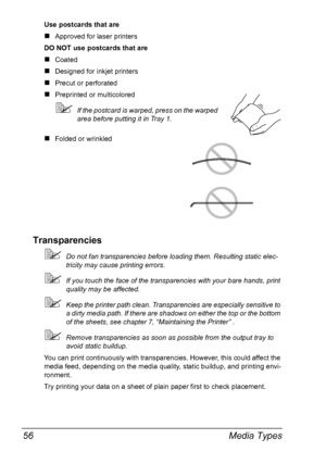 Page 68Media Types 56
Use postcards that are
„Approved for laser printers
DO NOT use postcards that are
„Coated
„Designed for inkjet printers
„Precut or perforated
„Preprinted or multicolored
If the postcard is warped, press on the warped 
area before putting it in Tray 1.
„Folded or wrinkled
Transparencies
Do not fan transparencies before loading them. Resulting static elec-
tricity may cause printing errors.
If you touch the face of the transparencies with your bare hands, print 
quality may be affected....