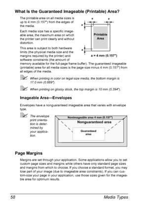 Page 70Media Types 58
What Is the Guaranteed Imageable (Printable) Area?
The printable area on all media sizes is 
up to 4 mm (0.157) from the edges of 
the media.
Each media size has a specific image-
able area, the maximum area on which 
the printer can print clearly and without 
distortion. 
This area is subject to both hardware 
limits (the physical media size and the 
margins required by the printer) and 
software constraints (the amount of 
memory available for the full-page frame buffer). The guaranteed...