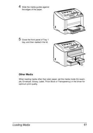 Page 73Loading Media 61
4Slide the media guides against 
the edges of the paper.
5Close the front panel of Tray 1 
tray, and then reattach the lid.
Other Media
When loading media other than plain paper, set the media mode (for exam-
ple, Envelope, Glossy, Label, Thick Stock or Transparency) in the driver for 
optimum print quality.
Downloaded From ManualsPrinter.com Manuals 