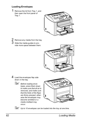 Page 74Loading Media 62
Loading Envelopes
1Remove the lid from Tray 1, and 
then open the front panel of 
Tray
 1.
2Remove any media from the tray.
3Slide the media guides to pro-
vide more space between them.
4Load the envelopes flap side 
down in the tray. 
Before loading enve-
lopes, press them down 
to make sure that all air is 
removed, and make sure 
that the folds of the flaps 
are firmly pressed; other
-
wise the envelopes may 
become wrinkled or a 
media misfeed may 
occur.
Up to 10 envelopes can be...