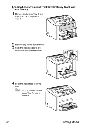 Page 78Loading Media 66
Loading Labels/Postcard/Thick Stock/Glossy Stock and 
Transparency
1Remove the lid from Tray 1, and 
then open the front panel of 
Tray
 1.
2Remove any media from the tray.
3Slide the media guides to pro-
vide more space between them.
4Load the media face up in the 
tray.
Up to 50 sheets can be 
loaded into the tray at 
one time.
Downloaded From ManualsPrinter.com Manuals 