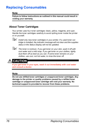 Page 88Replacing Consumables 76
Replacing Consumables
Note
Failure to follow instructions as outlined in this manual could result in 
voiding your warranty.
About Toner Cartridges
Your printer uses four toner cartridges: black, yellow, magenta, and cyan. 
Handle the toner cartridges carefully to avoid spilling toner inside the printer 
or on yourself.
Install only new toner cartridges in your printer. If a used toner car-
tridge is installed, the indicator message will not clear and the supplies 
status in the...