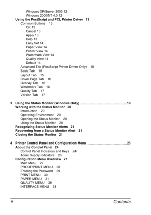 Page 10Contents  ii
Windows XP/Server 2003 12
Windows 2000/NT 4.0 12
Using the PostScript and PCL Printer Driver   13
Common Buttons    13
OK 13
Cancel 13
Apply 13
Help 13
Easy Set 14
Paper View 14
Printer View 14
Watermark View 14
Quality View 14
Default 14
Advanced Tab (PostScript Printer Driver Only)    15
Basic Tab    15
Layout Tab    15
Cover Page Tab    16
Overlay Tab    16
Watermark Tab    16
Quality Tab    17
Version Tab    17
3Using the Status Monitor (Windows Only)...