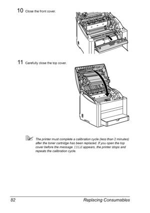 Page 94Replacing Consumables 82
10Close the front cover.
11Carefully close the top cover.
The printer must complete a calibration cycle (less than 2 minutes) 
after the toner cartridge has been replaced. If you open the top 
cover before the message 
IDLE appears, the printer stops and 
repeats the calibration cycle.
Downloaded From ManualsPrinter.com Manuals 