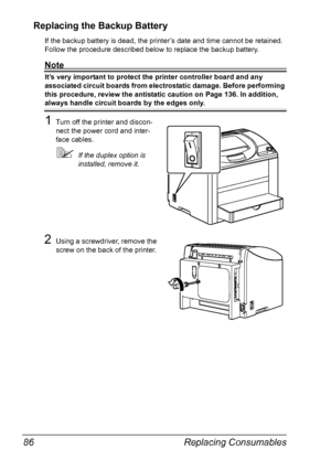 Page 98Replacing Consumables 86
Replacing the Backup Battery
If the backup battery is dead, the printer’s date and time cannot be retained. 
Follow the procedure described below to replace the backup battery.
Note
It’s very important to protect the printer controller board and any 
associated circuit boards from electrostatic damage. Before performing 
this procedure, review the antistatic caution on 
Page 136. In addition, 
always handle circuit boards by the edges only.
1Turn off the printer and discon-
nect...