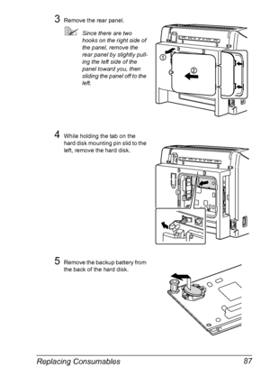 Page 99Replacing Consumables 87
3Remove the rear panel.
Since there are two 
hooks on the right side of 
the panel, remove the 
rear panel by slightly pull
-
ing the left side of the 
panel toward you, then 
sliding the panel off to the 
left.
4While holding the tab on the 
hard disk mounting pin slid to the 
left, remove the hard disk.
5Remove the backup battery from 
the back of the hard disk.
Downloaded From ManualsPrinter.com Manuals 