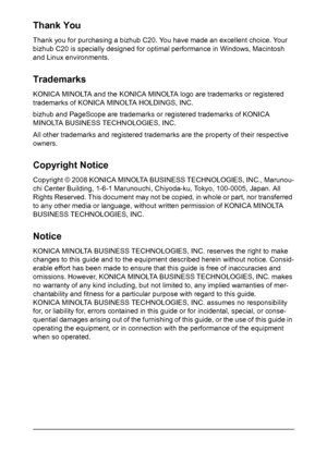 Page 2Thank You
Thank you for purchasing a bizhub C20. You have made an excellent choice. Your 
bizhub C20 is specially designed for optimal performance in Windows, Macintosh 
and Linux environments.
Trademarks
KONICA MINOLTA and the KONICA MINOLTA logo are trademarks or registered 
trademarks of KONICA MINOLTA HOLDINGS, INC.
bizhub and PageScope are trademarks or registered trademarks of KONICA 
MINOLTA BUSINESS TECHNOLOGIES, INC.
All other trademarks and registered trademarks are the property of their...