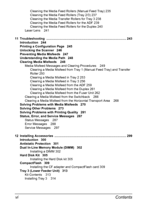 Page 12Contents vi
Cleaning the Media Feed Rollers (Manual Feed Tray) 235
Cleaning the Media Feed Rollers (Tray 2/3) 237
Cleaning the Media Transfer Rollers for Tray 3 238
Cleaning the Media Feed Rollers for the ADF 239
Cleaning the Media Feed Rollers for the Duplex 240
Laser Lens 241
11 Troubleshooting  ........................................................................................... 243
Introduction 244
Printing a Configuration Page 245
Unlocking the Scanner 246
Preventing Media Misfeeds 247...