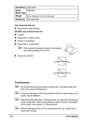 Page 126Print Media 112
Use postcards that are
„Approved for laser printing
DO NOT use postcards that are
„Coated
„Designed for inkjet printers
„Precut or perforated
„Preprinted or multicolored
If the postcard is warped, press on the warped 
area before putting it in the tray.
„Folded or wrinkled
Transparency
Do not fan transparencies before loading them. Resulting static elec-
tricity may cause printing errors.
If you touch the face of the transparencies with your bare hands, print 
quality may be affected....