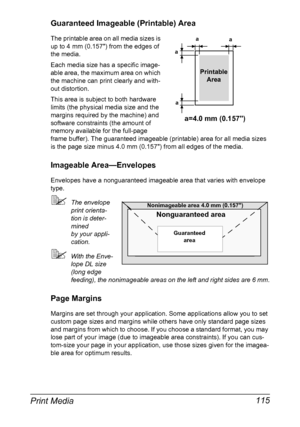 Page 129Print Media 115
Guaranteed Imageable (Printable) Area
The printable area on all media sizes is 
up to 4 mm (0.157) from the edges of 
the media.
Each media size has a specific image-
able area, the maximum area on which 
the machine can print clearly and with-
out distortion. 
This area is subject to both hardware 
limits (the physical media size and the 
margins required by the machine) and 
software constraints (the amount of 
memory available for the full-page 
frame buffer). The guaranteed imageable...