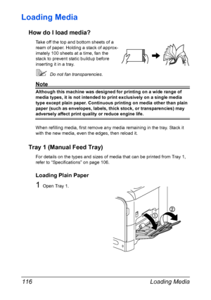 Page 130Loading Media 116
Loading Media 
How do I load media?
Take off the top and bottom sheets of a 
ream of paper. Holding a stack of approx-
imately 100 sheets at a time, fan the 
stack to prevent static buildup before 
inserting it in a tray.
Do not fan transparencies.
Note
Although this machine was designed for printing on a wide range of 
media types, it is not intended to print exclusively on a single media 
type except plain paper. Continuous printing on media other than plain 
paper (such as...