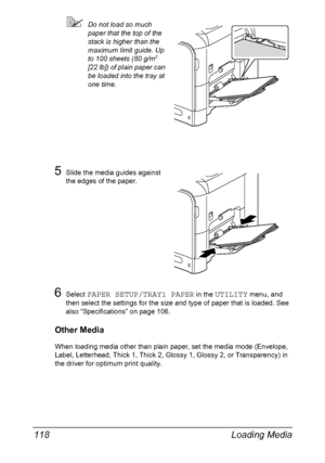 Page 132Loading Media 118
Do not load so much 
paper that the top of the 
stack is higher than the 
maximum limit guide. Up 
to 100 sheets (80 g/m
2 
[22 lb]) of plain paper can 
be loaded into the tray at 
one time.
5Slide the media guides against 
the edges of the paper.
6Select PAPER SETUP/TRAY1 PAPER in the UTILITY menu, and 
then select the settings for the size and type of paper that is loaded. See 
also “Specifications” on page 106.
Other Media
When loading media other than plain paper, set the media...