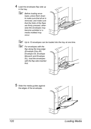 Page 134Loading Media 120
4Load the envelopes flap side up 
in the tray. 
Before loading enve-
lopes, press them down 
to make sure that all air is 
removed, and make sure 
that the folds of the flaps 
are firmly pressed; other-
wise the envelopes may 
become wrinkled or a 
media misfeed may 
occur.
Up to 10 envelopes can be loaded into the tray at one time.
For envelopes with the 
flap along the long edge 
(Envelope Chou #3, 
Envelope C6, Envelope 
Monarch and Envelope 
DL), load the envelopes 
with the flap...