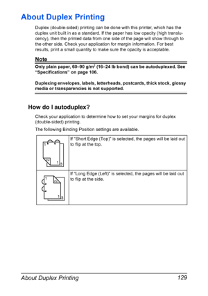 Page 143About Duplex Printing 129
About Duplex Printing
Duplex (double-sided) printing can be done with this printer, which has the 
duplex unit built in as a standard. If the paper has low opacity (high translu-
cency), then the printed data from one side of the page will show through to 
the other side. Check your application for margin information. For best 
results, print a small quantity to make sure the opacity is acceptable.
Note
Only plain paper, 60–90 g/m2 (16–24 lb bond) can be autoduplexed. See...