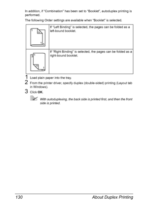 Page 144About Duplex Printing 130
In addition, if “Combination” has been set to “Booklet”, autoduplex printing is 
performed.
The following Order settings are available when “Booklet” is selected.
1Load plain paper into the tray.
2From the printer driver, specify duplex (double-sided) printing (Layout tab 
in Windows).
3Click OK.
With autoduplexing, the back side is printed first, and then the front 
side is printed.If “Left Binding” is selected, the pages can be folded as a 
left-bound booklet.
If “Right...