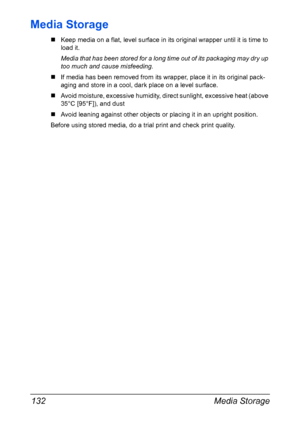 Page 146Media Storage 132
Media Storage
„Keep media on a flat, level surface in its original wrapper until it is time to
load it.
Media that has been stored for a long time out of its packaging may dry up 
too much and cause misfeeding.
„If media has been removed from its wrapper, place it in its original pack-
aging and store in a cool, dark place on a level surface.
„Avoid moisture, excessive humidity, direct sunlight, excessive heat (above 
35°C [95°F]), and dust 
„Avoid leaning against other objects or...