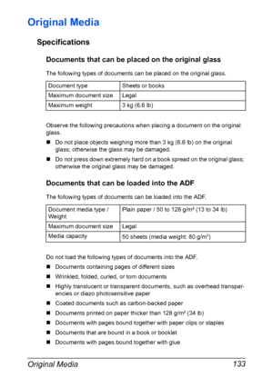 Page 147Original Media 133
Original Media
Specifications
Documents that can be placed on the original glass
The following types of documents can be placed on the original glass.
Observe the following precautions when placing a document on the original 
glass.
„Do not place objects weighing more than 3 kg (6.6 lb) on the original 
glass; otherwise the glass may be damaged.
„Do not press down extremely hard on a book spread on the original glass; 
otherwise the original glass may be damaged.
Documents that can be...