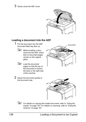 Page 150Loading a Document to be Copied 136
3Gently close the ADF cover.
Loading a document into the ADF
1Put the document into the ADF 
document feed tray face up.
Before loading a docu-
ment into the ADF, check 
that no document pages 
remain on the original 
glass.
Load the document 
pages so that the top of 
the document is toward 
the back or the right side 
of the machine.
2Adjust the document guides to 
the document size.
For details on copying the loaded document, refer to “Using the 
Copier” on page...