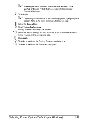 Page 153Selecting Printer Options/Defaults (for Windows) 139
If Memory Card is selected, select Disable, Enable (1 GB 
Under), or Enable (1 GB Over), according to the installed 
CompactFlash card.
7Click Apply.
Depending on the version of the operating system, Apply may not 
appear. If this is the case, continue with the next step.
8Select the General tab.
9Click Printing Preferences.
Printing Preferences dialog box appears.
10Select the default settings for your machine, such as the default media 
format you...