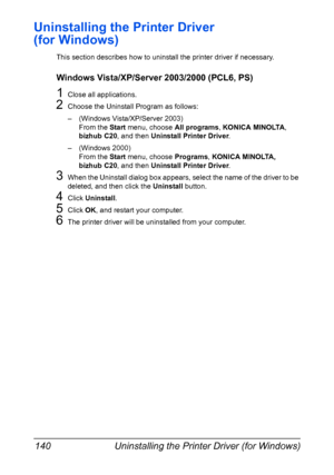 Page 154Uninstalling the Printer Driver (for Windows) 140
Uninstalling the Printer Driver 
(for Windows)
This section describes how to uninstall the printer driver if necessary.
Windows Vista/XP/Server 2003/2000 (PCL6, PS)
1Close all applications.
2Choose the Uninstall Program as follows:
– (Windows Vista/XP/Server 2003)
From the Start menu, choose All programs, KONICA MINOLTA, 
bizhub C20, and then Uninstall Printer Driver.
– (Windows 2000)
From the Start menu, choose Programs, KONICA MINOLTA, 
bizhub C20, and...