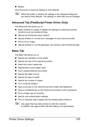 Page 157Printer Driver Settings 143
„Default
Click the button to reset the settings to their defaults.
When this button is clicked, the settings in the displayed dialog box 
are reset to their defaults. The settings on other tabs are not changed.
Advanced Tab (PostScript Printer Driver Only)
The Advanced Tab allows you to
„Select whether to enable or disable the settings for advanced printing 
functions (such as booklet printing)
„Specify the PostScript output method
„Specify whether or not the error messages...