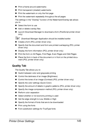 Page 159Printer Driver Settings 145
„Print a frame around watermarks
„Print transparent (shaded) watermarks
„Print the watermark on only the first page
„Print the watermark repeatedly throughout the all pages
The settings in the “Overlay” function of the Watermark/Overlay tab allows 
you to
„Select the form to use
„Add or delete overlay files
„Launch Download Manager to download a form (PostScript printer driver 
only)
Download Manager Application should be installed earlier.
„Create a form (PCL printer driver...