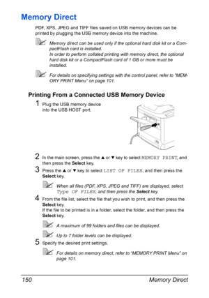 Page 164Memory Direct 150
Memory Direct
PDF, XPS, JPEG and TIFF files saved on USB memory devices can be 
printed by plugging the USB memory device into the machine.
Memory direct can be used only if the optional hard disk kit or a Com-
pactFlash card is installed.
In order to perform collated printing with memory direct, the optional 
hard disk kit or a CompactFlash card of 1 GB or more must be 
installed.
For details on specifying settings with the control panel, refer to “MEM-
ORY PRINT Menu” on page 101....