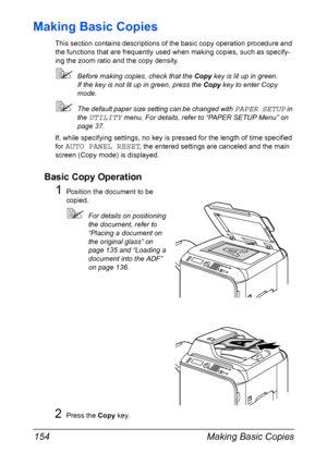 Page 168Making Basic Copies 154
Making Basic Copies
This section contains descriptions of the basic copy operation procedure and 
the functions that are frequently used when making copies, such as specify-
ing the zoom ratio and the copy density.
Before making copies, check that the Copy key is lit up in green.
If the key is not lit up in green, press the Copy key to enter Copy 
mode.
The default paper size setting can be changed with PAPER SETUP in 
the 
UTILITY menu. For details, refer to “PAPER SETUP Menu”...