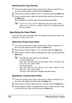 Page 170Making Basic Copies 156
Specifying the Copy Density
1In the main screen (Copy mode), press the + or , key to select the cur-
rent copy quality setting, and then press the Select key.
2Press the + or , key to select DENSITY, and then press the Select key.
3Press the * or ) key to select the desired copy density, and then press 
the Select key.
As the indicator is moved to right, the density becomes darker.
If TEXT or FINE/TEXT is selected as the copy mode, select 
either 
AUTO or MANUAL in step 3. If...