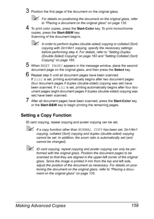 Page 173Making Advanced Copies 159
3Position the first page of the document on the original glass.
For details on positioning the document on the original glass, refer 
to “Placing a document on the original glass” on page 135.
4To print color copies, press the Start-Color key. To print monochrome 
copies, press the Start-B&W key.
Scanning of the document begins.
In order to perform duplex (double-sided) copying or collated (Sort) 
copying with 2in1/4in1 copying, specify the necessary settings 
before...